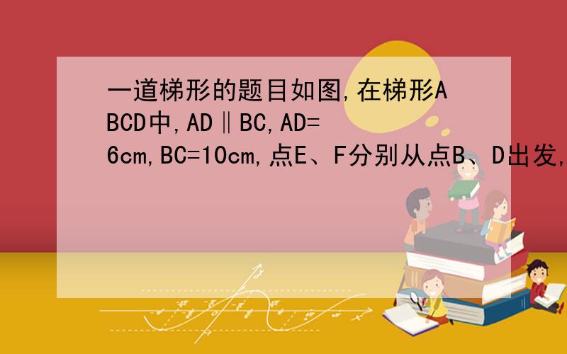 一道梯形的题目如图,在梯形ABCD中,AD‖BC,AD=6cm,BC=10cm,点E、F分别从点B、D出发,以2厘米/秒,1厘米/秒的速度向点C、A运动,问经过几秒,点E、F和点A、B、C、D中的两点构成一个平行四边行的四个顶点