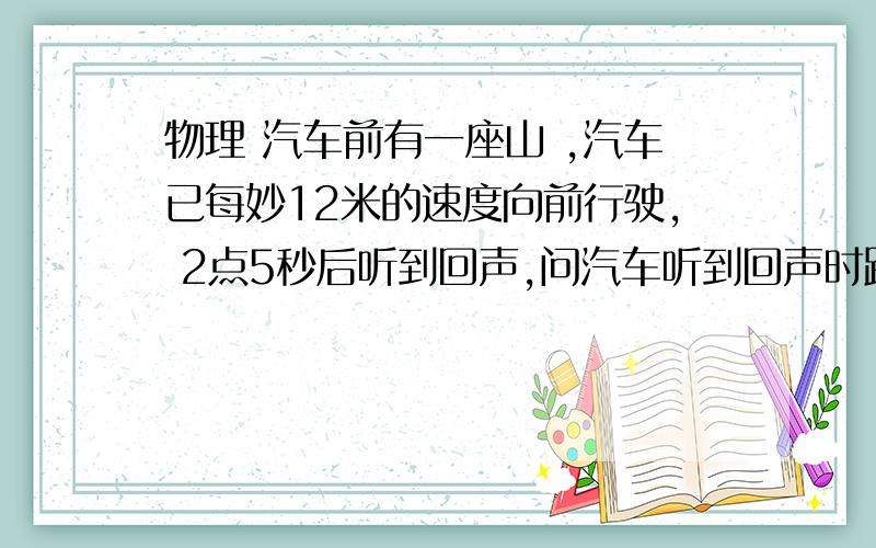 物理 汽车前有一座山 ,汽车已每妙12米的速度向前行驶, 2点5秒后听到回声,问汽车听到回声时距山多少米?