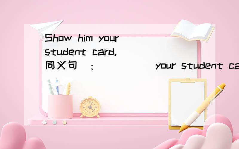 Show him your student card.（同义句）：_____your student card_____ _____.