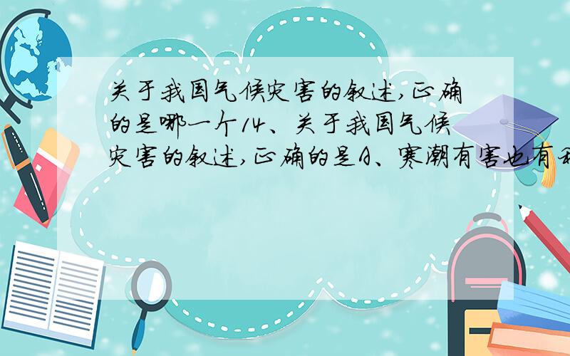 关于我国气候灾害的叙述,正确的是哪一个14、关于我国气候灾害的叙述,正确的是A、寒潮有害也有利,它带来的降雪可以缓解北方伏旱B、西北太平洋热带海域是全球台风发生次数最多的海域,