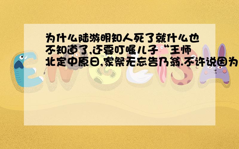 为什么陆游明知人死了就什么也不知道了,还要叮嘱儿子“王师北定中原日,家祭无忘告乃翁.不许说因为他爱国