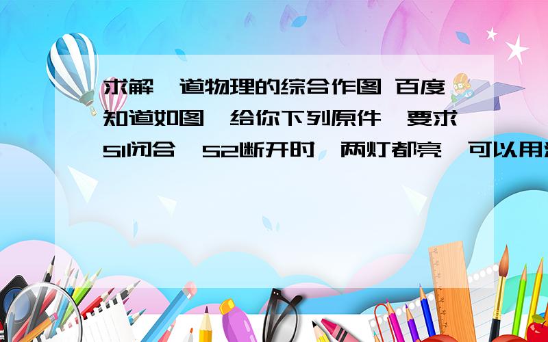 求解一道物理的综合作图 百度知道如图,给你下列原件,要求S1闭合,S2断开时,两灯都亮,可以用滑动变阻器调节两灯亮度,且一灯变亮时同时另一灯变暗,S1,S2都闭合时,灯L1亮度固定,滑动变阻器只