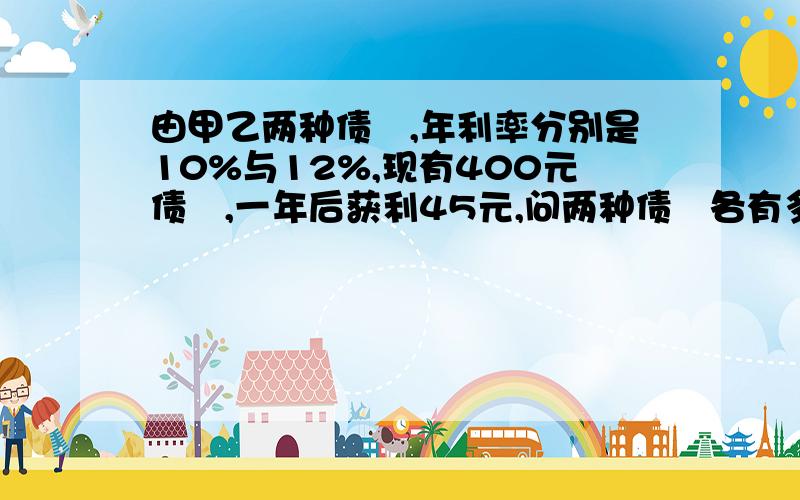 由甲乙两种债劵,年利率分别是10%与12%,现有400元债劵,一年后获利45元,问两种债劵各有多少?