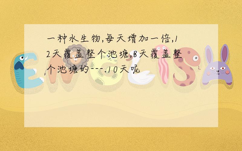 一种水生物,每天增加一倍,12天覆盖整个池塘,8天覆盖整个池塘的---.10天呢