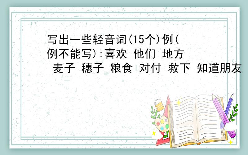 写出一些轻音词(15个)例(例不能写):喜欢 他们 地方 麦子 穗子 粮食 对付 救下 知道朋友