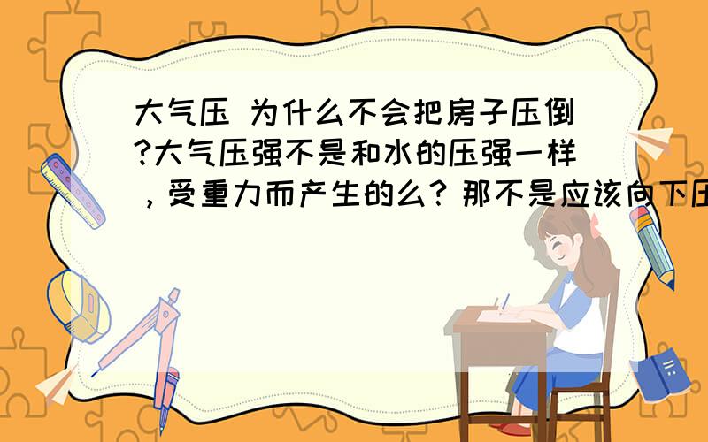 大气压 为什么不会把房子压倒?大气压强不是和水的压强一样，受重力而产生的么？那不是应该向下压嘛？所以让房子不被压垮的力是哪里来的？