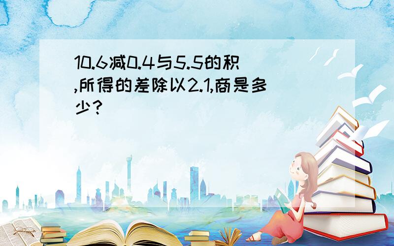 10.6减0.4与5.5的积,所得的差除以2.1,商是多少?