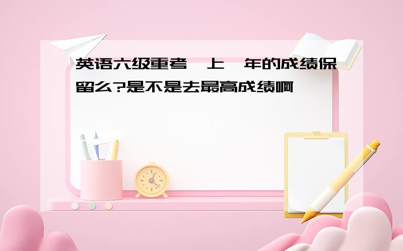 英语六级重考,上一年的成绩保留么?是不是去最高成绩啊