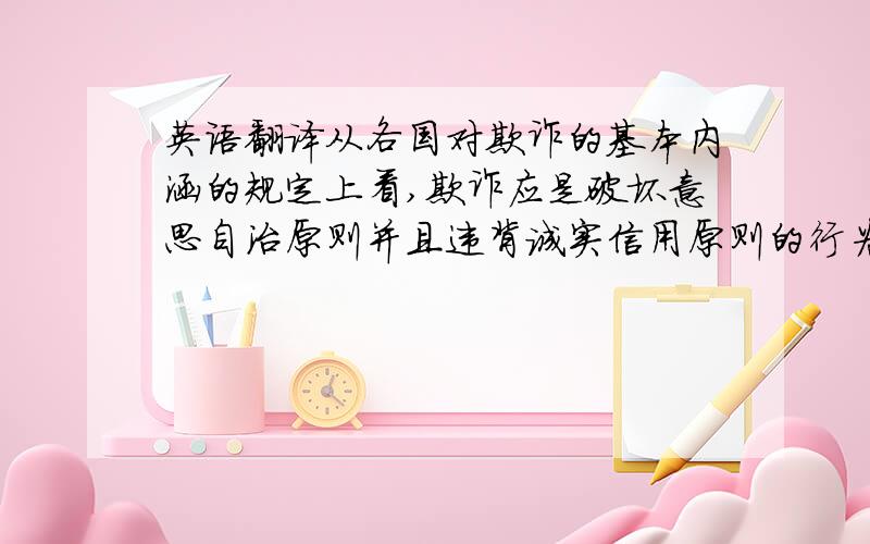 英语翻译从各国对欺诈的基本内涵的规定上看,欺诈应是破坏意思自治原则并且违背诚实信用原则的行为,在欺诈构成要件中应包含这二类要件,一类是形式要件,说明行为是破坏意思自治原则；