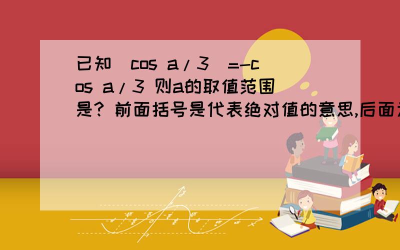 已知[cos a/3]=-cos a/3 则a的取值范围是? 前面括号是代表绝对值的意思,后面为COS三分之a