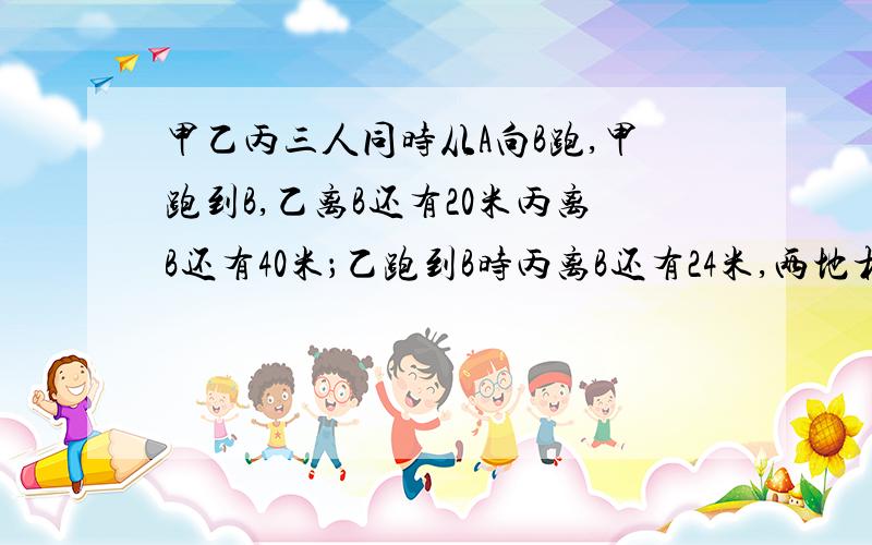 甲乙丙三人同时从A向B跑,甲跑到B,乙离B还有20米丙离B还有40米；乙跑到B时丙离B还有24米,两地相距多少米