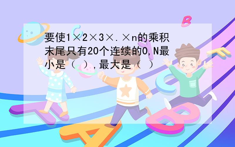 要使1×2×3×.×n的乘积末尾只有20个连续的0,N最小是（ ）,最大是（ ）