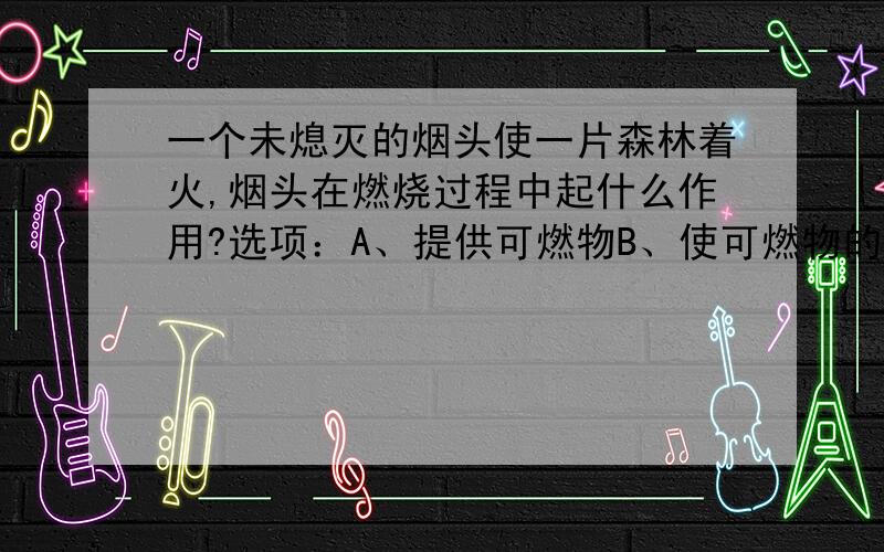 一个未熄灭的烟头使一片森林着火,烟头在燃烧过程中起什么作用?选项：A、提供可燃物B、使可燃物的温度达到着火点