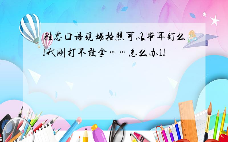 雅思口语现场拍照可以带耳钉么!我刚打不敢拿……怎么办1!