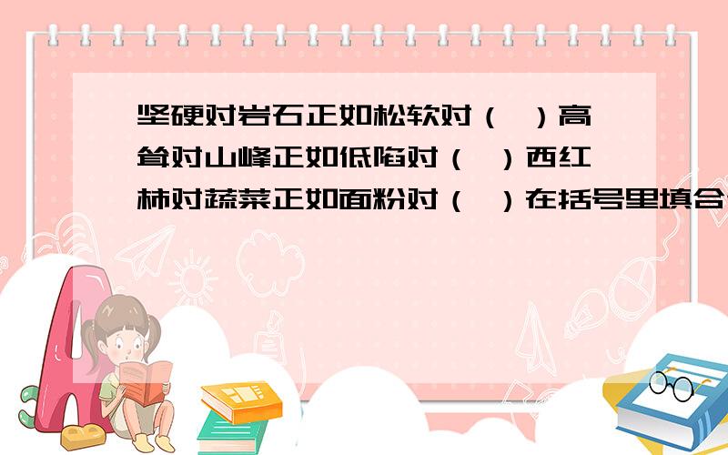 坚硬对岩石正如松软对（ ）高耸对山峰正如低陷对（ ）西红柿对蔬菜正如面粉对（ ）在括号里填合适的词