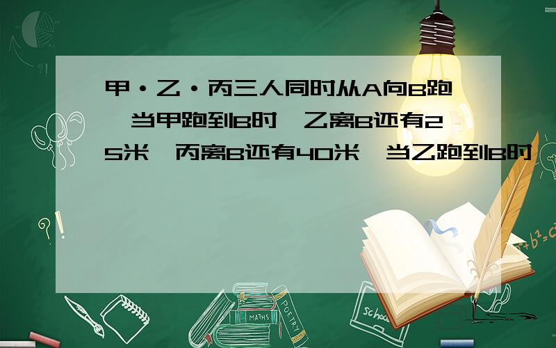 甲·乙·丙三人同时从A向B跑,当甲跑到B时,乙离B还有25米,丙离B还有40米,当乙跑到B时,丙离乙还有20米,A`B相距多少米?