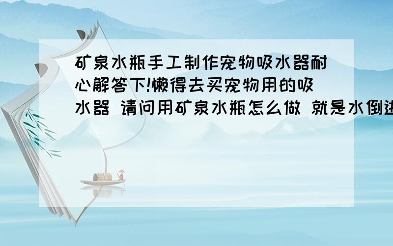 矿泉水瓶手工制作宠物吸水器耐心解答下!懒得去买宠物用的吸水器 请问用矿泉水瓶怎么做 就是水倒进去然后瓶盖朝下 只有小狗去舔的时候才会出水