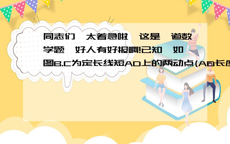 同志们,太着急啦,这是一道数学题,好人有好报啊!已知,如图B.C为定长线短AD上的两动点(AD长度保持一定,B在C点左侧) （1）当B.C 运动到某一位置时,AC+BD=11,AB+CD=5,求定长线段AD的长度（2）若B.C在