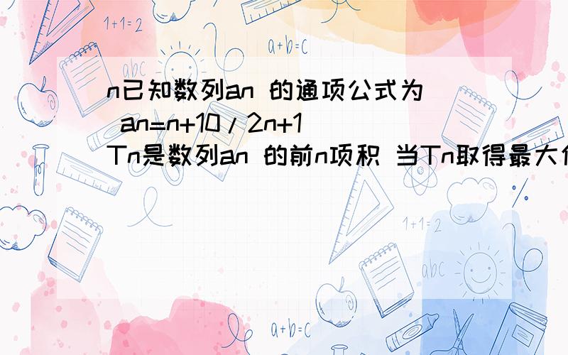 n已知数列an 的通项公式为 an=n+10/2n+1 Tn是数列an 的前n项积 当Tn取得最大值的时候 n的值为?10+n≥2n+1 得到当n=9时候 这T8=T9 于是 n可以取到8 9