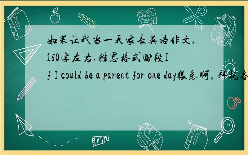 如果让我当一天家长英语作文,150字左右,雅思格式四段If I could be a parent for one day很急啊，拜托各位了啊，我在线等