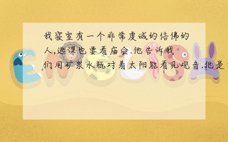 我寝室有一个非常虔诚的信佛的人,逃课也要看庙会.他告诉我们用矿泉水瓶对着太阳能看见观音.他是在班级说的,有两个女同学听了在回收区拿了一个矿泉水瓶灌满自来水在窗户边对着太阳.