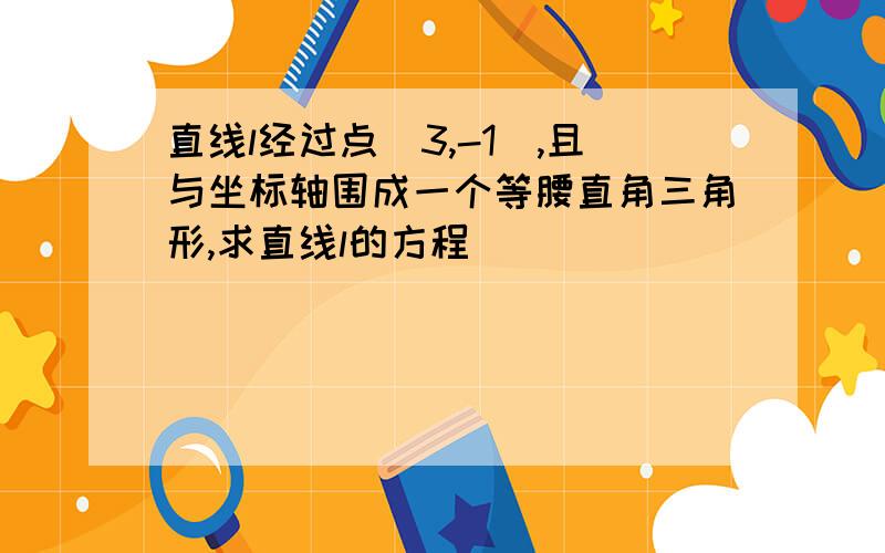 直线l经过点（3,-1）,且与坐标轴围成一个等腰直角三角形,求直线l的方程