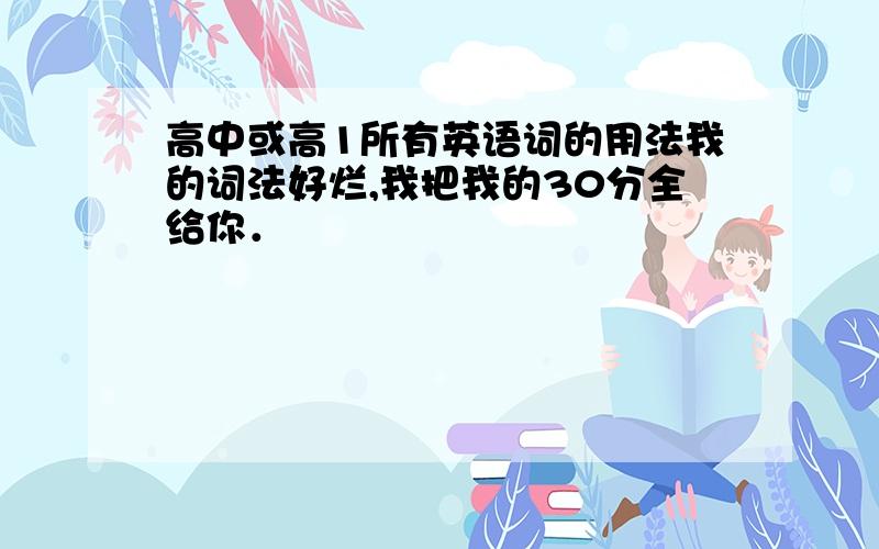 高中或高1所有英语词的用法我的词法好烂,我把我的30分全给你．