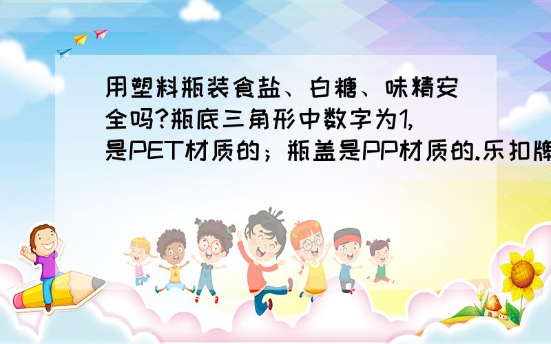 用塑料瓶装食盐、白糖、味精安全吗?瓶底三角形中数字为1,是PET材质的；瓶盖是PP材质的.乐扣牌的.另外,用了多久容器瓶必须淘汰?再另外，材质为PP（三角形中数字为5）的杯子和保鲜盒，用