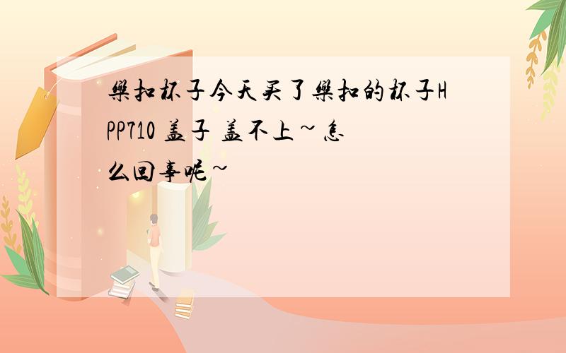 乐扣杯子今天买了乐扣的杯子HPP710 盖子 盖不上~怎么回事呢~