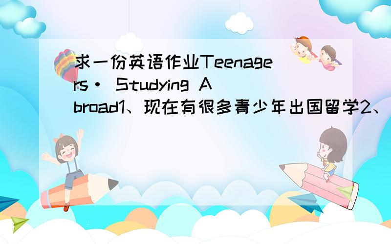 求一份英语作业Teenagers· Studying Abroad1、现在有很多青少年出国留学2、有些人认为这种做法是有益的3、我认为这种观点是不对的要求：120-150 words之间