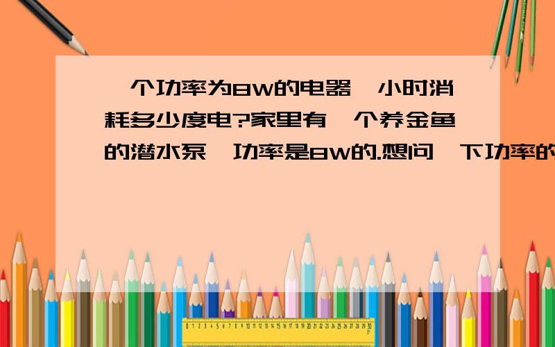 一个功率为8W的电器一小时消耗多少度电?家里有一个养金鱼的潜水泵,功率是8W的.想问一下功率的计算公式.如果潜水泵24小时工作的话,一天要多少度电呢?你们的回答都很精彩.可惜分只能给一