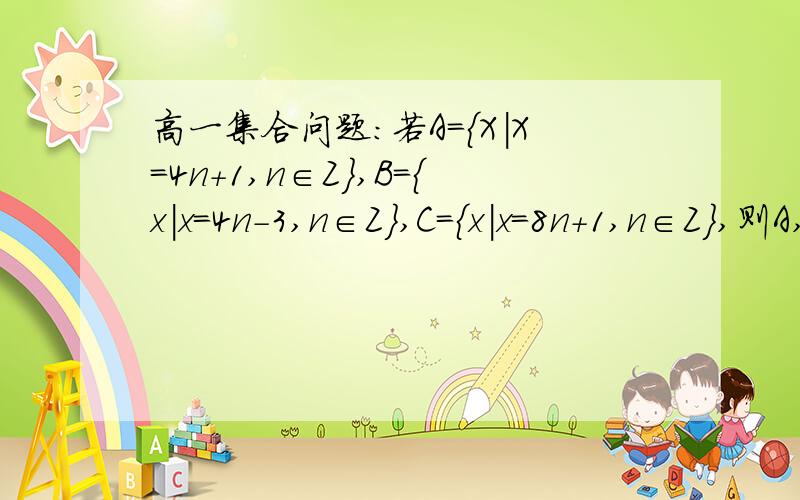 高一集合问题：若A={X|X=4n+1,n∈Z},B={x|x=4n-3,n∈Z},C={x|x=8n+1,n∈Z},则A,B,C之间的关系是什么?麻烦写过程解释一下,尤其是C与A,C与B之间的关系,本人琢磨不透.答案是C真包含A,A=B.但本人不理解为什么C