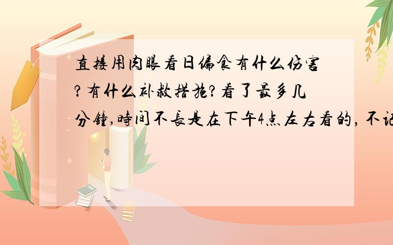 直接用肉眼看日偏食有什么伤害?有什么补救措施?看了最多几分钟,时间不长是在下午4点左右看的，不记得多长时间了，看完大约5，6分钟后，眼睛就不花了 有没有什么补救措施？是带近视眼