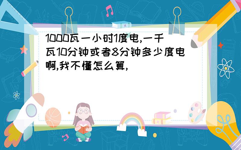 1000瓦一小时1度电,一千瓦10分钟或者8分钟多少度电啊,我不懂怎么算,