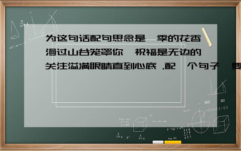 为这句话配句思念是一季的花香漫过山谷笼罩你,祝福是无边的关注溢满眼睛直到心底 .配一个句子,要通顺,字数一样 ,情侣的