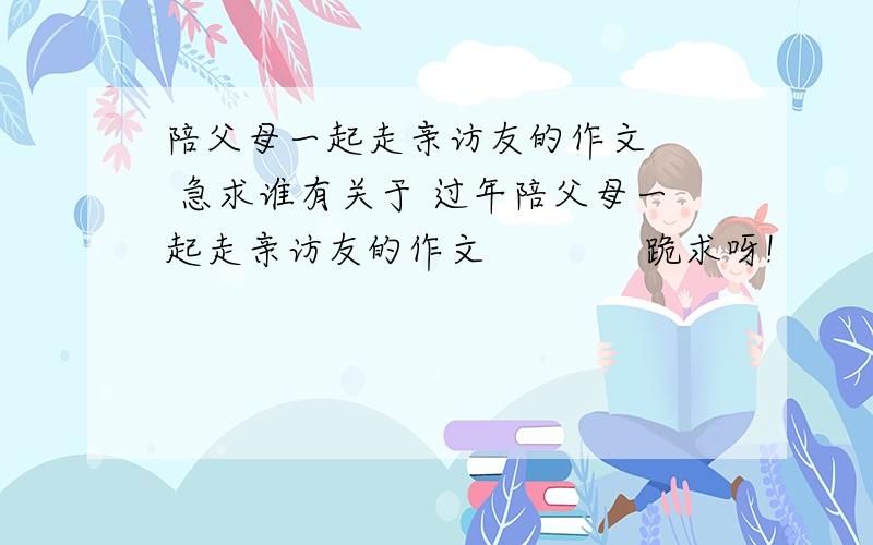 陪父母一起走亲访友的作文   急求谁有关于 过年陪父母一起走亲访友的作文             跪求呀!