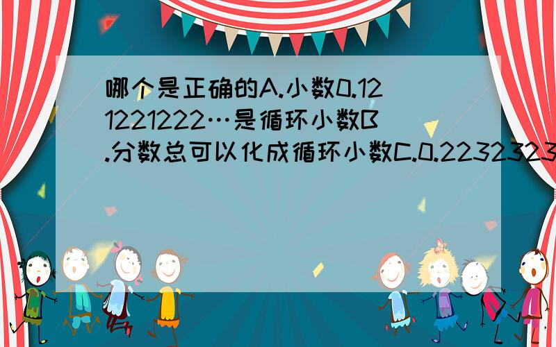 哪个是正确的A.小数0.121221222…是循环小数B.分数总可以化成循环小数C.0.2232323…的循环节是“223”D.循环小数不一定小于一