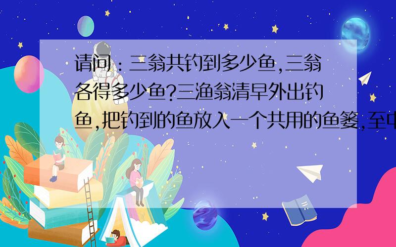 请问：三翁共钓到多少鱼,三翁各得多少鱼?三渔翁清早外出钓鱼,把钓到的鱼放入一个共用的鱼篓,至中午,三翁皆倦而盹.甲翁先醒,见另二翁还酣,将鱼分成三份,多了一条,便放回河中,拿了一份