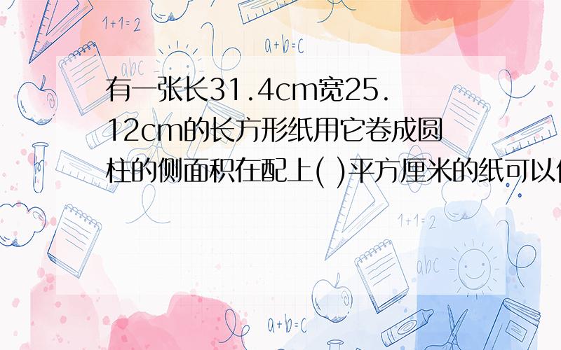 有一张长31.4cm宽25.12cm的长方形纸用它卷成圆柱的侧面积在配上( )平方厘米的纸可以做有一张长31.4cm宽25.12cm的长方形纸用它卷成圆柱的侧面积在配上( )平方厘米的纸可以做成一个圆柱?在配上