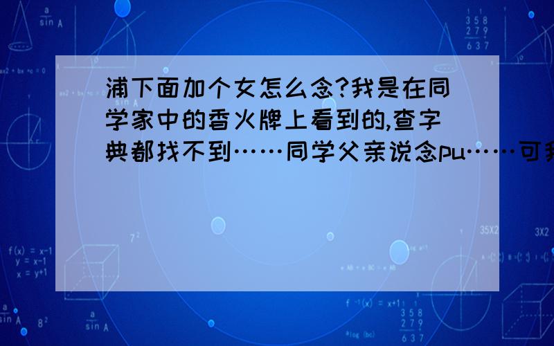 浦下面加个女怎么念?我是在同学家中的香火牌上看到的,查字典都找不到……同学父亲说念pu……可我按拼音和偏旁查都查不到……求救!