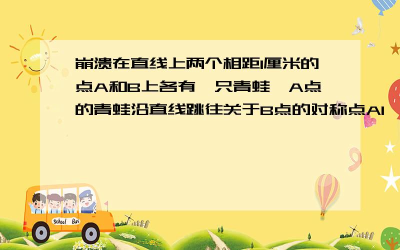 崩溃在直线上两个相距1厘米的点A和B上各有一只青蛙,A点的青蛙沿直线跳往关于B点的对称点A1,而B点的青蛙跳往关于A点的对称点B1,然后A1点的青蛙跳往关于B1点的对称点A2,B1点的青蛙跳往关于A1