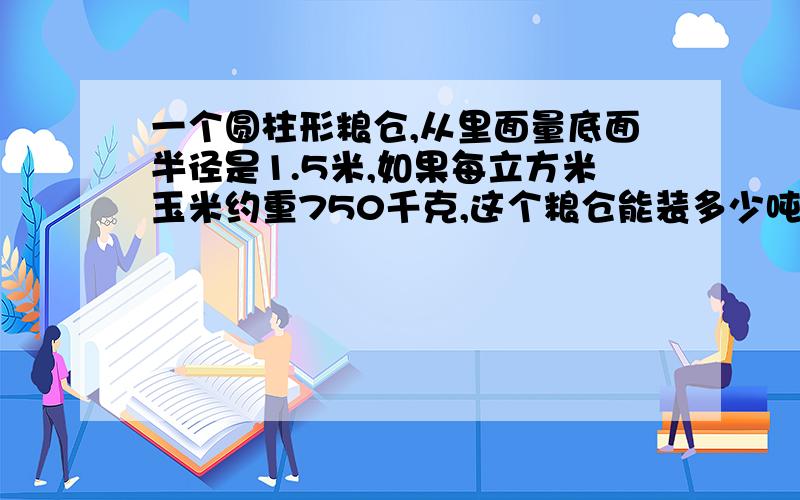 一个圆柱形粮仓,从里面量底面半径是1.5米,如果每立方米玉米约重750千克,这个粮仓能装多少吨玉米?