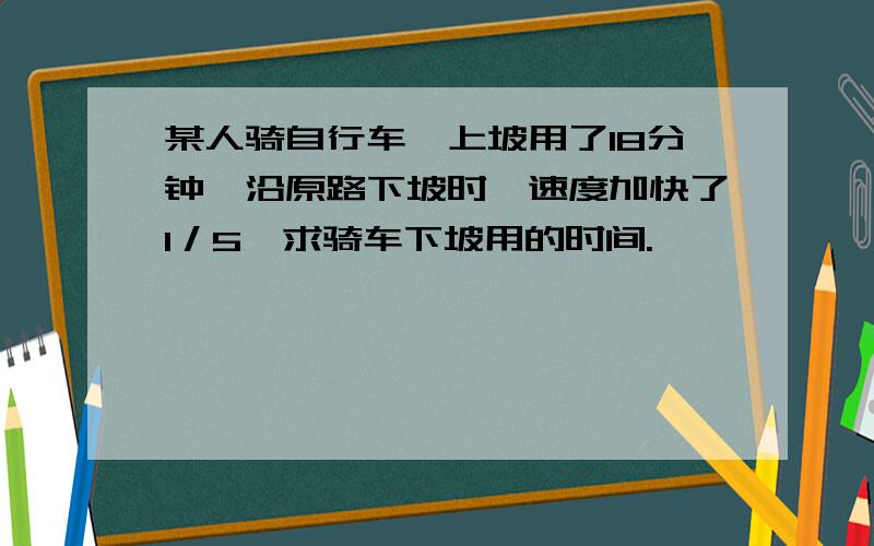 某人骑自行车,上坡用了18分钟,沿原路下坡时,速度加快了1／5,求骑车下坡用的时间.