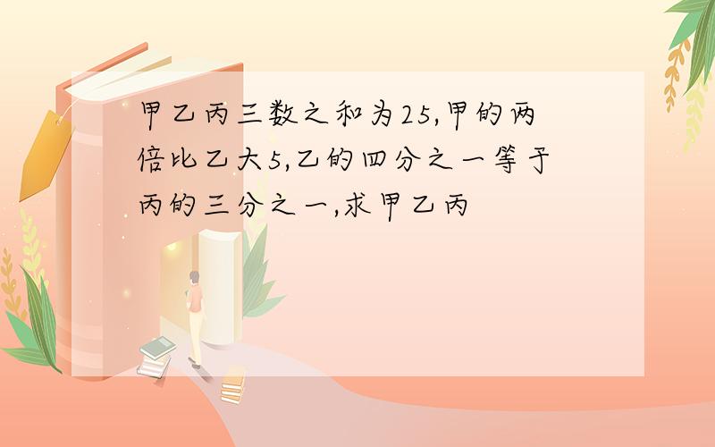 甲乙丙三数之和为25,甲的两倍比乙大5,乙的四分之一等于丙的三分之一,求甲乙丙