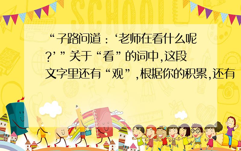 “子路问道：‘老师在看什么呢?’”关于“看”的词中,这段文字里还有“观”,根据你的积累,还有