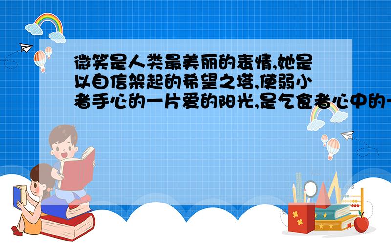 微笑是人类最美丽的表情,她是以自信架起的希望之塔,使弱小者手心的一片爱的阳光,是乞食者心中的一块甜美的无论你是经受着风吹雨打,还是沐浴着阳光的雨露；无论你是已攀上了巍峨的顶