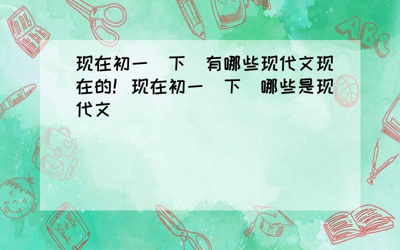 现在初一（下）有哪些现代文现在的！现在初一（下）哪些是现代文