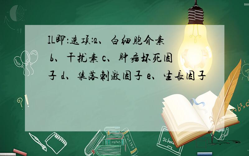 IL即：选项:a、白细胞介素 b、干扰素 c、肿瘤坏死因子 d、集落刺激因子 e、生长因子