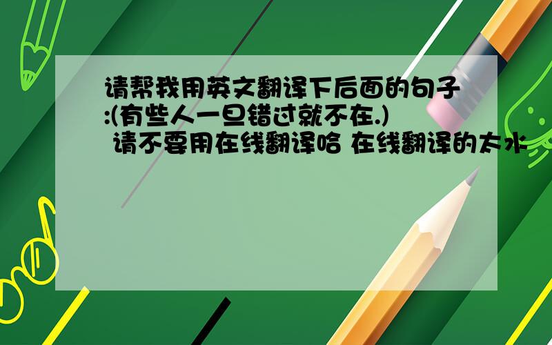 请帮我用英文翻译下后面的句子:(有些人一旦错过就不在.) 请不要用在线翻译哈 在线翻译的太水