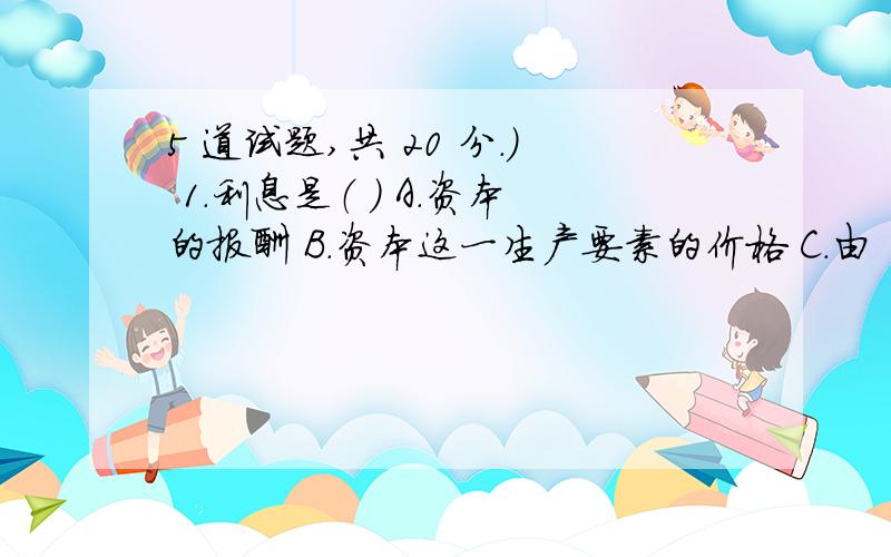 5 道试题,共 20 分.） 1.利息是（ ） A.资本的报酬 B.资本这一生产要素的价格 C.由